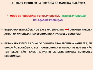  MARX E ENGLES : A HISTÓRIA DE MANEIRA DIALÉTICA



    MODO DE PRODUÇÃO; FORÇA PRODUTIVA; MEIO DE PRODUÇÃO;
                      RELAÇÃO DE PRODUÇÃO.



 BASEANDO-SE NA LÓGICA DE BASE MATERIALISTA   O HOMEM PRECISA
  ATUAR NA NATUREZA TRANSFORMANDO-A PARA SEU BENEFÍCIO.



 PARA MARX E ENGLES QUANDO O HOMEM TRANSFORMA A NATUREZA, EM
  UMA AÇÃO ECONÔMICA, ELE TRANSFORMA A SI MESMO. OS HOMENS VÃO
  TER IDÉIAS, VÃO PENSAR A PARTIR DE DETERMINADAS CONDIÇÕES
  ECONÔMICAS.
 