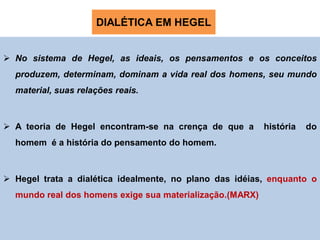 DIALÉTICA EM HEGEL


 No sistema de Hegel, as ideais, os pensamentos e os conceitos
  produzem, determinam, dominam a vida real dos homens, seu mundo
  material, suas relações reais.



 A teoria de Hegel encontram-se na crença de que a       história   do
  homem é a história do pensamento do homem.



 Hegel trata a dialética idealmente, no plano das idéias, enquanto o
  mundo real dos homens exige sua materialização.(MARX)
 