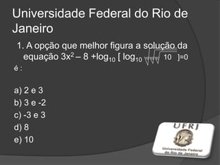 Universidade Federal do Rio de
Janeiro
1. A opção que melhor figura a solução da
equação 3x2 – 8 +log10 [ log10 10 10 10 10 ]=0
é :
a) 2 e 3
b) 3 e -2
c) -3 e 3
d) 8
e) 10
 