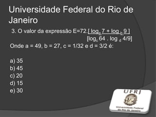 Universidade Federal do Rio de
Janeiro
3. O valor da expressão E=72.[ loga 7 + log b 9 ]
[logc 64 . log d 4/9]
Onde a = 49, b = 27, c = 1/32 e d = 3/2 é:
a) 35
b) 45
c) 20
d) 15
e) 30
 
