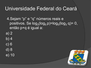 Universidade Federal do Ceará
4.Sejam “p” e “q” números reais e
positivos. Se log3(log5 p)=log5(log3 q)= 0,
então p+q é igual a:
a) 2
b) 4
c) 6
d) 8
e) 10
 