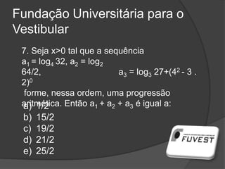 Fundação Universitária para o
Vestibular
7. Seja x>0 tal que a sequência
a1 = log4 32, a2 = log2
64/2, a3 = log3 27+(42 - 3 .
2)0
forme, nessa ordem, uma progressão
aritmética. Então a1 + a2 + a3 é igual a:a) 1/2
b) 15/2
c) 19/2
d) 21/2
e) 25/2
 