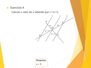 Resposta:
x = 5
 Exercício 4
Calcule o valor de x sabendo que r//s//t.
B
D
E
C
15
X + 5
sr
X + 7
8
u
t
A
v
 