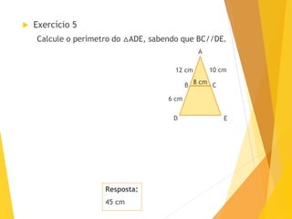 Resposta:
45 cm
 Exercício 5
Calcule o perímetro do △ADE, sabendo que BC//DE.
A
B
D E
C
6 cm
10 cm12 cm
8 cm
 