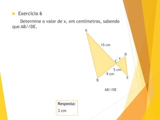 Resposta:
3 cm
 Exercício 6
Determine o valor de x, em centímetros, sabendo
que AB//DE.
A
B
D
E
C
9 cm
5 cm
AB//DE
x
15 cm
 