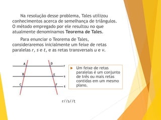 Na resolução desse problema, Tales utilizou
conhecimentos acerca de semelhança de triângulos.
O método empregado por ele resultou no que
atualmente denominamos Teorema de Tales.
Para enunciar o Teorema de Tales,
consideraremos inicialmente um feixe de retas
paralelas r, s e t, e as retas transversais u e v.
 Um feixe de retas
paralelas é um conjunto
de três ou mais retas
contidas em um mesmo
plano.
r//s//t
 