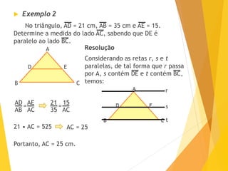  Exemplo 2
No triângulo, AD = 21 cm, AB = 35 cm e AE = 15.
Determine a medida do lado AC, sabendo que DE é
paralelo ao lado BC.
A
D
CB
E
Resolução
Considerando as retas r, s e t
paralelas, de tal forma que r passa
por A, s contém DE e t contém BC,
temos:
r
s
t
AD
AB
AE
AC
=
21
35
15
AC
=
21 • AC = 525 AC = 25
Portanto, AC = 25 cm.
 