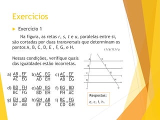 Exercícios
 Exercício 1
Na figura, as retas r, s, t e u, paralelas entre si,
são cortadas por duas transversais que determinam os
pontos A, B, C, D, E , F, G, e H. r//s//t//u
Nessas condições, verifique quais
das igualdades estão incorretas.
AC
AB
EF
EG
=
AC
AD
EG
EH
=
AB
AC
EF
EG
=a) b) c)
EG
FH
BD
AC
=
AD
BD
EG
EH
=
BD
BC
FH
FG
=d) e) f)
BC
CD
FG
GH
=
GH
EF
AB
CD
=
EH
EF
AD
AB
=g) h) i)
Respostas:
e, c, f, h.
 