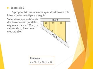 Rua A
Resposta:
a = 30, b = 36, c = 54
 Exercício 3
O proprietário de uma área quer dividi-la em três
lotes, conforme a figura a seguir.
20 24 36
b
a
c
Sabendo-se que os laterais
dos terrenos são paralelas
e que a + b + c = 120 m, os
valores de a, b e c, em
metros, são:
 