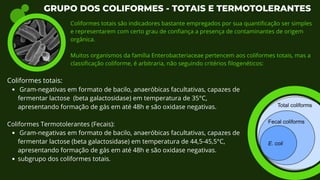 Gram-negativas em formato de bacilo, anaeróbicas facultativas, capazes de
fermentar lactose (beta galactosidase) em temperatura de 35°C,
apresentando formação de gás em até 48h e são oxidase negativas.
Gram-negativas em formato de bacilo, anaeróbicas facultativas, capazes de
fermentar lactose (beta galactosidase) em temperatura de 44,5-45,5°C,
apresentando formação de gás em até 48h e são oxidase negativas.
subgrupo dos coliformes totais.
Coliformes totais:
Coliformes Termotolerantes (Fecais):
GRUPO DOS COLIFORMES - TOTAIS E TERMOTOLERANTES
Coliformes totais são indicadores bastante empregados por sua quantificação ser simples
e representarem com certo grau de confiança a presença de contaminantes de origem
orgânica.
Muitos organismos da família Enterobacteriaceae pertencem aos coliformes totais, mas a
classificação coliforme, é arbitraria, não seguindo critérios filogenéticos:
 