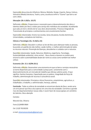 Expressões dessa área de influência: Música, Melodia, Design, Esporte, Dança, Cultura,
Vestuário (Moda) Literatura, Teatro, cores, esculturas enfim o “Cosmo” que tem a ver
com o Belo.
Educação: (Dt. 6.20/Lc. 10.27)
Definindo a Missão: Proporcionar o necessário para o desenvolvimento dos dons e
talentos dados por Deus a todos para serviço dos indivíduos da sociedade. Acreditando
que cada um tem o direito de ter seus dons desenvolvidos. Processo integrado de
Transmissão de princípios e conhecimentos com envolvimento familiar.
Expressões relacionadas: Ensino nas escolas, Sarau de poesia, Escolas dominicais,
Universidades, contadores de histórias...
Ciência e Tecnologia: (Ex. 15.26/Lv.15)
Definindo a Missão: Descobrir e utilizar as leis de Deus para abençoar todas as pessoas,
buscando um padrão de vida melhor, saúde melhor, e melhor administração de todos
os recursos naturais. Prevenção de Doenças, descobertas e cuidados com a natureza.
Questões relacionadas: Saúde, Natureza, Medicina, engenharia, Tecnologia,
Sustentabilidade ambiental, reino animal... Deus chama o Homem no Jardim para
ensiná-lo sobre sustentabilidade desde dar nome as coisas como também de melhor
utilizar.
Economia: (Dt. 15.1-10/Mt.20.1)
Definindo a Missão: Desenvolver uma economia em que os bens e serviços necessários
se torne disponíveis para a comunidade a preço justo. Juntamente com o
desenvolvimento de um mercado de trabalho que ofereça salários justos. O que
significa: Ganhos honestos, Capacitação para os pobres, integridade de força de
trabalho, administração de recursos e consciência social.
Questões relacionadas: Princípios e éticas financeiras, empréstimos, agricultura, o
trabalhador, o trabalho, o administrador, herança, salários.
Conclusão: Todas as esferas da sociedade se encontram diante de Deus, sendo seria
um erro pensar que Deus atua apenas em uma área da sociedade. Corremos o grande
risco de departamentalizar nossas vidas. E assim fazer de nossas igrejas um cemitério
de talentos. Deus abençõe
Contato:
Marcelo Edu. Oliveira
Fone:(11)4489-0664
Cel. (11)9 76318230
e-mail: oliveiramarceloedu@gmail.com
 