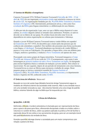 3° Eventos de Missões e Evangelismo:
Cameron Townsend 1974; William Cameron Townsend (9 de julho de 1896 – 23 de
abril de 1982) foi um importante missionário cristão cujo ministério começou no início
do século XX. As organizações fundadas por ele, Wycliffe Bible Translators e Summer
Institute of Linguistics (SIL International), permanecem ativas, e têm como foco
a tradução da Bíblia para línguas minoritárias e a alfabetização de seus falantes.
A idéia por trás da organização é que, uma vez que a Bíblia esteja disponível a uma
cultura, os cristãos daquela cultura se tornarão mais autônomos. Portanto, os nativos
deverão ser os líderes de sua igreja. Os cristãos locais deverão estar livres da
dependência em outras organizações ou culturas para treinamento e liderança.
Quando o jovem William Cameron Townsend tentava vender bíblias em espanhol
na Guatemala em 1917-1918, ele descobriu que a maior parte das pessoas que ele
conhecia não entendiam o espanhol. Eles também não possuíam uma forma escrita para
a sua língua, o Cakchiquel. Townsend abandonou sua iniciativa de vender Bíblias e
passou a viver com os Cakchiquéis. Ele aprendeu a língua deles, criou um alfabeto para
a língua, analisou a gramática, e traduziu o Novo Testamento em apenas dez anos.
Preocupado com outros grupos de língua minoritária, Townsend inaugurou o Camp
Wycliffe em Arkansas (EUA) no verão de 1934. O acampamento, cujo nome é uma
homenagem ao primeiro tradutor de todo o Novo Testamento em inglês, foi designado
para ensinar lingüística básica e métodos de tradução a jovens adultos. Dois alunos se
inscreveram. No ano seguinte, depois de um período de treinamento com cinco homens,
Townsend levou os cinco ao México para iniciarem o trabalho de campo. Deste
pequeno grupo se iniciou o ministério mundial do Summer Institute of
Linguistics (SIL), Wycliffe Bible Translators, Wycliffe Associates, e o departamento
técnico e logístico do SIL conhecido como JAARS.
4° Onda áreas de Influência: Nossa vez!
Baseado no Livro de Landa Cope (Modelo Social do Antigo Testamento) segue os
modelos de influência dentro da sociedade onde vivemos. Não é uma verdade nova e
sim uma verdade renovada ou seja: não estamos falando uma coisa longe do padrão
bíblico, estamos falando de algo na bíblia que foi esquecida por nós.
8 Áreas de Influências:
Igreja;(Nm. 1.48-50)
Definindo a Missão: A ordem eclesiástica é chamada para ser representante de Deus
para o povo e do povo para Deus, oferecendo discipulado a todos os cristãos sobre a
natureza e o caráter de Deus, sobre sua palavra aplicada na prática a fim de facilitar a
expressão dessa fé nos cultos e nos sacramentos da igreja, para ser um exemplo moral
dos padrõesabsolutos da verdade de Deus.
Grandes questões abrange chamar a sociedade para um maior compromisso com
relação a palavra de Deus.
 