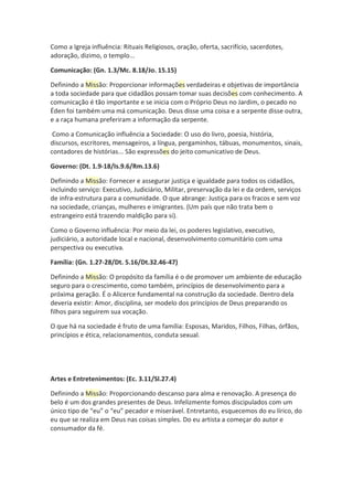 Como a Igreja influência: Rituais Religiosos, oração, oferta, sacrifício, sacerdotes,
adoração, dizimo, o templo...
Comunicação: (Gn. 1.3/Mc. 8.18/Jo. 15.15)
Definindo a Missão: Proporcionar informações verdadeiras e objetivas de importância
a toda sociedade para que cidadãos possam tomar suas decisões com conhecimento. A
comunicação é tão importante e se inicia com o Próprio Deus no Jardim, o pecado no
Éden foi também uma má comunicação. Deus disse uma coisa e a serpente disse outra,
e a raça humana preferiram a informação da serpente.
Como a Comunicação influência a Sociedade: O uso do livro, poesia, história,
discursos, escritores, mensageiros, a língua, pergaminhos, tábuas, monumentos, sinais,
contadores de histórias... São expressões do jeito comunicativo de Deus.
Governo: (Dt. 1.9-18/Is.9.6/Rm.13.6)
Definindo a Missão: Fornecer e assegurar justiça e igualdade para todos os cidadãos,
incluindo serviço: Executivo, Judiciário, Militar, preservação da lei e da ordem, serviços
de infra-estrutura para a comunidade. O que abrange: Justiça para os fracos e sem voz
na sociedade, crianças, mulheres e imigrantes. (Um país que não trata bem o
estrangeiro está trazendo maldição para si).
Como o Governo influência: Por meio da lei, os poderes legislativo, executivo,
judiciário, a autoridade local e nacional, desenvolvimento comunitário com uma
perspectiva ou executiva.
Família: (Gn. 1.27-28/Dt. 5.16/Dt.32.46-47)
Definindo a Missão: O propósito da família é o de promover um ambiente de educação
seguro para o crescimento, como também, princípios de desenvolvimento para a
próxima geração. É o Alicerce fundamental na construção da sociedade. Dentro dela
deveria existir: Amor, disciplina, ser modelo dos princípios de Deus preparando os
filhos para seguirem sua vocação.
O que há na sociedade é fruto de uma família: Esposas, Maridos, Filhos, Filhas, órfãos,
princípios e ética, relacionamentos, conduta sexual.
Artes e Entretenimentos: (Ec. 3.11/Sl.27.4)
Definindo a Missão: Proporcionando descanso para alma e renovação. A presença do
belo é um dos grandes presentes de Deus. Infelizmente fomos discipulados com um
único tipo de “eu” o “eu” pecador e miserável. Entretanto, esquecemos do eu lírico, do
eu que se realiza em Deus nas coisas simples. Do eu artista a começar do autor e
consumador da fé.
 