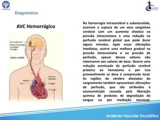 Diagnóstico

                  Na hemorragia intracerebral e subaracnóide,
AVC Hemorrágico   ocorrem a ruptura de um vaso sangüíneo
                  cerebral com um aumento drástico na
                  pressão intracraniana e uma redução na
                  perfusão cerebral global que pode durar
                  alguns minutos. Após essas alterações
                  imediatas, ocorre uma melhora gradual na
                  pressão intracraniana e na pressão de
                  perfusão, apesar desses valores não
                  retornarem aos valores de base. Ocorre uma
                  redução acentuada da perfusão cerebral
                  próxima ao hematoma e por isso
                  provavelmente se deve à compressão local.
                  As regiões do cérebro afastadas do
                  sangramento também apresentam alterações
                  da perfusão, que são atribuídas à
                  vasoconstrição causada pela liberação
                  química de produtos de degradação do
                  sangue ou por mediação neuronal.



                                Acidente Vascular Encefálico
 