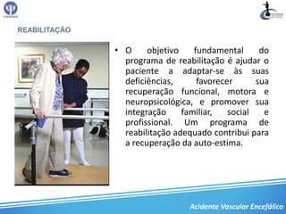 REABILITAÇÃO

               • O     objetivo    fundamental      do
                 programa de reabilitação é ajudar o
                 paciente a adaptar-se às suas
                 deficiências,      favorecer      sua
                 recuperação funcional, motora e
                 neuropsicológica, e promover sua
                 integração     familiar,   social   e
                 profissional. Um programa de
                 reabilitação adequado contribui para
                 a recuperação da auto-estima.




                                  Acidente Vascular Encefálico
 