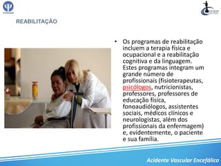 REABILITAÇÃO


               • Os programas de reabilitação
                 incluem a terapia física e
                 ocupacional e a reabilitação
                 cognitiva e da linguagem.
                 Estes programas integram um
                 grande número de
                 profissionais (fisioterapeutas,
                 psicólogos, nutricionistas,
                 professores, professores de
                 educação física,
                 fonoaudiólogos, assistentes
                 sociais, médicos clínicos e
                 neurologistas, além dos
                 profissionais da enfermagem)
                 e, evidentemente, o paciente
                 e sua família.


                          Acidente Vascular Encefálico
 