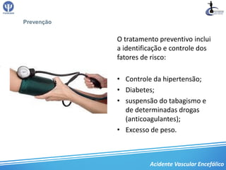 Prevenção


            O tratamento preventivo inclui
            a identificação e controle dos
            fatores de risco:

            • Controle da hipertensão;
            • Diabetes;
            • suspensão do tabagismo e
              de determinadas drogas
              (anticoagulantes);
            • Excesso de peso.



                      Acidente Vascular Encefálico
 