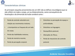 Características clínicas

As principais sequelas provenientes de um AVC são os défices neurológicos que se
vão refletir em todo o corpo, uni ou bilateralmente, como consequência da
localização e da dimensão da lesão cerebral como :


•   Perda do controle voluntário em          •   Distúrbios na percepção de espaço e

    relação aos movimentos motores;              profundidade;

•   a hemiparésia ou fraqueza de um lado     •   Distúrbios na linguagem;

    do corpo;                                •   Desequilíbrio postural;

•   Perda das habilidades motoras;           •   Alterações do Tônus;

•   Perda de memória recente;                •   Perda do mecanismo de controle

•   Perda da percepção corporal.                 postural.




                                                             Acidente Vascular Encefálico
 