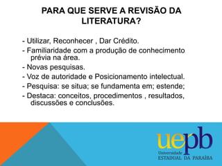 PARA QUE SERVE A REVISÃO DA 
LITERATURA? 
- Utilizar, Reconhecer , Dar Crédito. 
- Familiaridade com a produção de conheci...