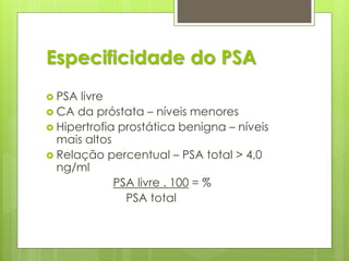 Especificidade do PSA 
 PSA livre 
 CA da próstata – níveis menores 
 Hipertrofia prostática benigna – níveis 
mais altos 
 Relação percentual – PSA total > 4,0 
ng/ml 
PSA livre . 100 = % 
PSA total 
 