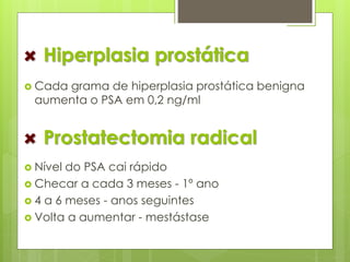 Hiperplasia prostática 
 Cada grama de hiperplasia prostática benigna 
aumenta o PSA em 0,2 ng/ml 
Prostatectomia radical 
 Nível do PSA cai rápido 
 Checar a cada 3 meses - 1º ano 
 4 a 6 meses - anos seguintes 
 Volta a aumentar - mestástase 
 