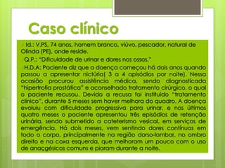 Caso clínico 
 Id.: V.PS, 74 anos, homem branco, viúvo, pescador, natural de 
Olinda (PE), onde reside. 
Q.P.: “Dificuldade de urinar e dores nos ossos.” 
H.D.A: Paciente diz que a doença começou há dois anos quando 
passou a apresentar nictúria( 3 a 4 apisódios por noite). Nessa 
ocasião procurou assistência médica, sendo diagnosticada 
“hipertrofia prostática” e aconselhado tratamento cirúrgico, o qual 
o paciente recusou. Devido a recusa foi instituído “tratamento 
clínico”, durante 5 meses sem haver melhora do quadro. A doença 
evoluiu com dificuldade progressiva para urinar, e nos últimos 
quatro meses o paciente apresentou três episódios de retenção 
urinária, sendo submetido a cateterismo vesical, em serviços de 
emergência. Há dois meses, vem sentindo dores contínuas em 
todo o corpo, principalmente na região dorso-lombar, no ombro 
direito e na coxa esquerda, que melhoram um pouco com o uso 
de anaçgésicos comuns e pioram durante a noite. 
 