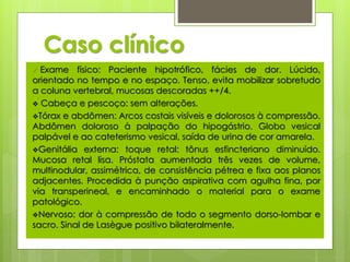 Caso clínico 
 Exame físico: Paciente hipotrófico, fácies de dor. Lúcido, 
orientado no tempo e no espaço. Tenso, evita mobilizar sobretudo 
a coluna vertebral, mucosas descoradas ++/4. 
 Cabeça e pescoço: sem alterações. 
Tórax e abdômen: Arcos costais visíveis e dolorosos à compressão. 
Abdômen doloroso à palpação do hipogástrio. Globo vesical 
palpável e ao cateterismo vesical, saída de urina de cor amarela. 
Genitália externa: toque retal: tônus esfincteriano diminuído. 
Mucosa retal lisa. Próstata aumentada três vezes de volume, 
multinodular, assimétrica, de consistência pétrea e fixa aos planos 
adjacentes. Procedida à punção aspirativa com agulha fina, por 
via transperineal, e encaminhado o material para o exame 
patológico. 
Nervoso: dor à compressão de todo o segmento dorso-lombar e 
sacro. Sinal de Lasègue positivo bilateralmente. 
 
