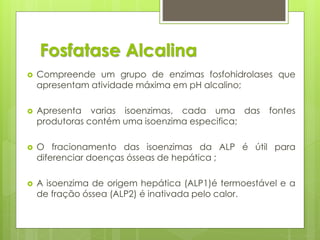 Fosfatase Alcalina 
 Compreende um grupo de enzimas fosfohidrolases que 
apresentam atividade máxima em pH alcalino; 
 Apresenta varias isoenzimas, cada uma das fontes 
produtoras contém uma isoenzima especifica; 
 O fracionamento das isoenzimas da ALP é útil para 
diferenciar doenças ósseas de hepática ; 
 A isoenzima de origem hepática (ALP1)é termoestável e a 
de fração óssea (ALP2) é inativada pelo calor. 
 