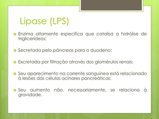 Lipase (LPS) 
 Enzima altamente específica que catalisa a hidrólise de 
triglicerídeos; 
 Secretada pelo pâncreas para o duodeno; 
 Excretada por filtração através dos glomérulos renais; 
 Seu aparecimento na corrente sanguínea está relacionado 
à lesões das células acinares pancreáticas; 
 Seu aumento não, necessariamente, se relaciona à 
gravidade. 
 