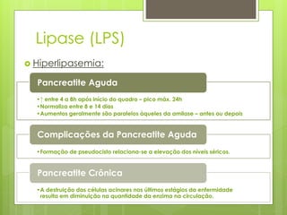 Lipase (LPS) 
 Hiperlipasemia: 
Pancreatite Aguda 
•↑ entre 4 a 8h após início do quadro – pico máx. 24h 
•Normaliza entre 8 e 14 dias 
•Aumentos geralmente são paralelos àqueles da amilase – antes ou depois 
Complicações da Pancreatite Aguda 
•Formação de pseudocisto relaciona-se a elevação dos níveis séricos. 
Pancreatite Crônica 
•A destruição das células acinares nos últimos estágios da enfermidade 
resulta em diminuição na quantidade da enzima na circulação. 
 