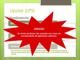 Lipase (LPS) 
 Hiperlipasemia: 
Desordens Intra-abdominais Agudas 
•Úlceras duodenais ou gástricas ATENÇÃO! 
perfuradas, obstrução intestinal mesentérica 
e colecistite aguda. 
Os níveis de lipase são normais nos casos de 
Enfermidade Renal Aguda ou Crônica 
envolvimento de glândulas salivares. 
•Não tão frequente nem tão pronunciada como a atividade da amilase. 
Obstrução do Ducto Pancreático 
•Por cálculo ou carcinoma de pâncreas pode elevar a atividade da lipase 
sérica, dependendo da localização da obstrução e a quantidade de tecido 
lesado. 
 