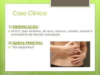 Caso Clínico 
1) IDENTIFICAÇÃO: 
 M.G.V, sexo feminino, 42 anos, branca, casada, natural e 
procedente de Maceió, advogada. 
2) QUEIXA PRINCIPAL: 
 “Dor abdominal” 
 