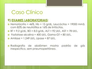 Caso Clínico 
9) EXAMES LABORATORIAIS: 
 Hematócrito = 46%, Hb = 15 g/dL, Leucócitos = 19000 mm3, 
com 82% de neutrófilos e 16% de linfócitos. 
 BT = 9,2 g/dL, BD = 8,0 g/dL, ALT = 92 UI/L, AST = 78 UI/L. 
 Fosfatase alcalina = 400 UI/L, Gama-GT = 80 UI/L. 
 Amilase = 1.249 UI/L, Lipase = 87 UI/L. 
 Radiografia de abdômen mostra padrão de gás 
inespecífico, sem pneumoperitôneo. 
 
