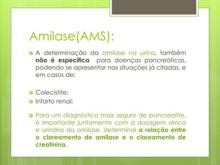 Amilase(AMS): 
 A determinação da amilase na urina, também 
não é específica para doenças pancreáticas, 
podendo se apresentar nas situações já citadas, e 
em casos de: 
 Colecistite; 
 Infarto renal; 
 Para um diagnóstico mais seguro de pancreatite, 
é importante juntamente com a dosagem sérica 
e urinária da amilase, determinar a relação entre 
o clareamento de amilase e o clareamento de 
creatinina. 
 