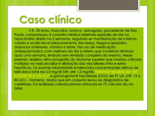 Caso clínico 
V.R, 50 anos, masculino, branco, advogado, procedente de São 
Paulo, compareceu à consulta médica referindo episódio de dor no 
hipocôndrio direito há 2 semanas, seguindo-se manifestação de icterícia, 
colúria e acolia fecal (descoramento das fezes). Negava episódios 
dolorosos anteriores, vômitos e febre. Fez uso de medicação 
antiespasmódica com melhora da dor e referiu que a icterícia diminuiu 
após uma semana, embora sem remissão completa da mesma. Nesse 
período, realizou ultra-sonografia do abdome superior que mostrou cálculos 
múltiplos na vesícula biliar e dilatação das vias biliares intra e extra-hepáticas. 
Os exames laboratoriais evidenciara concentrações séricas de 
bilirrubina total de 3,5 mg/dl (VR: até 1,2 mg/dl), fosfatase alcalina de 160 
U/L (VR: 50 a 136 U/l) e gama-glutamil transferase (GGT) de 97 U/L (VR: 15 a 
85 U/l L – homens), dados que em conjunto levou ao diagnóstico de 
colelitíase. Foi realizada coledocotomia retirando-se 75 cálculos da via 
biliar. 
 