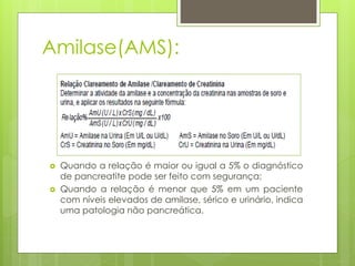 Amilase(AMS): 
 Quando a relação é maior ou igual a 5% o diagnóstico 
de pancreatite pode ser feito com segurança; 
 Quando a relação é menor que 5% em um paciente 
com níveis elevados de amilase, sérico e urinário, indica 
uma patologia não pancreática. 
 