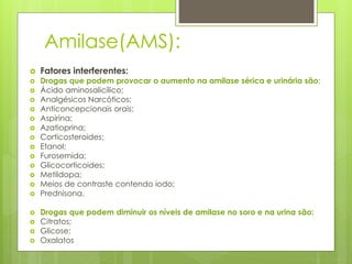 Amilase(AMS): 
 Fatores interferentes: 
 Drogas que podem provocar o aumento na amilase sérica e urinária são: 
 Ácido aminosalicílico; 
 Analgésicos Narcóticos; 
 Anticoncepcionais orais; 
 Aspirina; 
 Azatioprina; 
 Corticosteroides; 
 Etanol; 
 Furosemida; 
 Glicocorticoides; 
 Metildopa; 
 Meios de contraste contendo iodo; 
 Prednisona. 
 Drogas que podem diminuir os níveis de amilase no soro e na urina são: 
 Citratos; 
 Glicose; 
 Oxalatos 
 