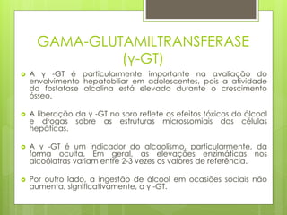 GAMA-GLUTAMILTRANSFERASE 
(γ-GT) 
 A γ -GT é particularmente importante na avaliação do 
envolvimento hepatobiliar em adolescentes, pois a atividade 
da fosfatase alcalina está elevada durante o crescimento 
ósseo. 
 A liberação da γ -GT no soro reflete os efeitos tóxicos do álcool 
e drogas sobre as estruturas microssomiais das células 
hepáticas. 
 A γ -GT é um indicador do alcoolismo, particularmente, da 
forma oculta. Em geral, as elevações enzimáticas nos 
alcoólatras variam entre 2-3 vezes os valores de referência. 
 Por outro lado, a ingestão de álcool em ocasiões sociais não 
aumenta, significativamente, a γ -GT. 
 