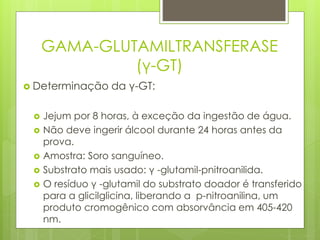 GAMA-GLUTAMILTRANSFERASE 
(γ-GT) 
 Determinação da γ-GT: 
 Jejum por 8 horas, à exceção da ingestão de água. 
 Não deve ingerir álcool durante 24 horas antes da 
prova. 
 Amostra: Soro sanguíneo. 
 Substrato mais usado: γ -glutamil-pnitroanilida. 
 O resíduo γ -glutamil do substrato doador é transferido 
para a glicilglicina, liberando a p-nitroanilina, um 
produto cromogênico com absorvância em 405-420 
nm. 
 