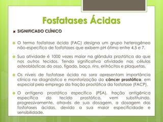 Fosfatases Ácidas 
SIGNIFICADO CLÍNICO 
 O termo fosfatase ácida (FAC) designa um grupo heterogêneo 
não-específico de fosfatases que exibem pH ótimo entre 4,5 e 7. 
 Sua atividade é 1000 vezes maior na glândula prostática do que 
nos outros tecidos. Tendo significativa atividade nas células 
osteoblásticas do osso, fígado, baço, rins, eritrócitos e plaquetas. 
 Os níveis de fosfatase ácida no soro apresentam importância 
clínica no diagnóstico e monitorização do câncer prostático, em 
especial pelo emprego da fração prostática da fosfatase (FACP). 
 O antígeno prostático específico (PSA), fração antigênica 
específica do tecido prostático, vem substituindo, 
progressivamente, através de sua dosagem, a dosagem das 
fosfatases ácidas, devido a sua maior especificidade e 
sensibilidade. 
 
