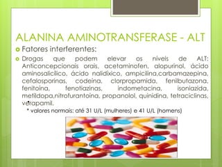 ALANINA AMINOTRANSFERASE - ALT 
 Fatores interferentes: 
 Drogas que podem elevar os níveis de ALT: 
Anticoncepcionais orais, acetaminofen, alopurinol, ácido 
aminosalicílico, ácido nalidíxico, ampicilina,carbamazepina, 
cefalosporinas, codeína, clorpropamida, fenilbutazona, 
fenitoína, fenotiazinas, indometacina, isoniazida, 
metildopa,nitrofurantoína, propanolol, quinidina, tetraciclinas, 
verapamil. 
• 
* valores normais: até 31 U/L (mulheres) e 41 U/L (homens) 
 
