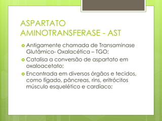 ASPARTATO 
AMINOTRANSFERASE - AST 
 Antigamente chamada de Transaminase 
Glutâmico- Oxalacética – TGO; 
 Catalisa a conversão de aspartato em 
oxaloacetato; 
 Encontrada em diversos órgãos e tecidos, 
como fígado, pâncreas, rins, eritrócitos 
músculo esquelético e cardíaco; 
 