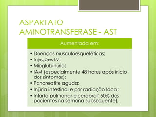 ASPARTATO 
AMINOTRANSFERASE - AST 
Aumentada em: 
• Doenças musculoesqueléticas; 
• Injeções IM; 
• Mioglubinúria; 
• IAM (especialmente 48 horas após início 
dos sintomas); 
• Pancreatite aguda; 
• Injúria intestinal e por radiação local; 
• Infarto pulmonar e cerebral( 50% dos 
pacientes na semana subsequente). 
 