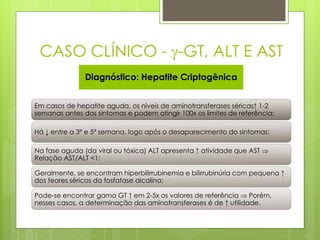 CASO CLÍNICO - -GT, ALT E AST 
Diagnóstico: Hepatite Criptogênica 
Em casos de hepatite aguda, os níveis de aminotransferases séricas↑ 1-2 
semanas antes dos sintomas e podem atingir 100x os limites de referência; 
Há ↓ entre a 3ª e 5ª semana, logo após o desaparecimento do sintomas; 
Na fase aguda (da viral ou tóxica) ALT apresenta ↑ atividade que AST  
Relação AST/ALT <1; 
Geralmente, se encontram hiperbilirrubinemia e bilirrubinúria com pequena ↑ 
dos teores séricos da fosfatase alcalina; 
Pode-se encontrar gama GT ↑ em 2-5x os valores de referência  Porém, 
nesses casos, a determinação das aminotransferases é de ↑ utilidade. 
 