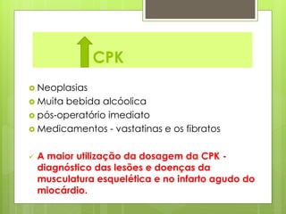 CPK 
 Neoplasias 
 Muita bebida alcóolica 
 pós-operatório imediato 
 Medicamentos - vastatinas e os fibratos 
 A maior utilização da dosagem da CPK - 
diagnóstico das lesões e doenças da 
musculatura esquelética e no infarto agudo do 
miocárdio. 
 