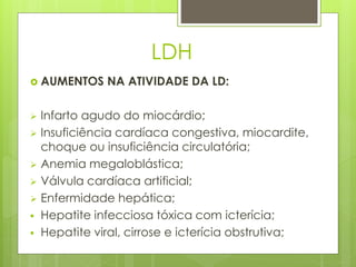 LDH 
 AUMENTOS NA ATIVIDADE DA LD: 
 Infarto agudo do miocárdio; 
 Insuficiência cardíaca congestiva, miocardite, 
choque ou insuficiência circulatória; 
 Anemia megaloblástica; 
 Válvula cardíaca artificial; 
 Enfermidade hepática; 
 Hepatite infecciosa tóxica com icterícia; 
 Hepatite viral, cirrose e icterícia obstrutiva; 
 