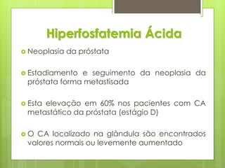 Hiperfosfatemia Ácida 
 Neoplasia da próstata 
 Estadiamento e seguimento da neoplasia da 
próstata forma metastisada 
 Esta elevação em 60% nos pacientes com CA 
metastático da próstata (estágio D) 
 O CA localizado na glândula são encontrados 
valores normais ou levemente aumentado 
 