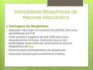 Marcadores Bioquímicos de 
Necrose Miocárdica 
 Vantagens da Mioglobina: 
 Liberada mais cedo na corrente circulatória, tem uma 
sensibilidade de 91% 
 Valor preditivo negativo de até 100% dos casos 
dosados entre 3-6 horas, indicando que a não 
positividade neste intervalo, praticamente exclui o 
diagnóstico de IAM; 
 Eficiente para monitoramento da reperfusão; 
 Marcador sensível para monitorar re-infartos; 
 