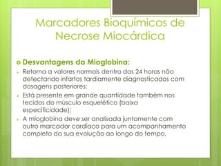 Marcadores Bioquímicos de 
Necrose Miocárdica 
 Desvantagens da Mioglobina: 
 Retorna a valores normais dentro das 24 horas não 
detectando infartos tardiamente diagnosticados com 
dosagens posteriores; 
 Está presente em grande quantidade também nos 
tecidos do músculo esquelético (baixa 
especificidade); 
 A mioglobina deve ser analisada juntamente com 
outro marcador cardíaco para um acompanhamento 
completo da sua evolução ao longo do tempo. 
 