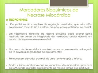 Marcadores Bioquímicos de 
Necrose Miocárdica 
 TROPONINAS 
 São proteínas do complexo de regulação miofibrilar, que não estão 
presentes no músculo liso e existem, em pequena quantidade, no citosol; 
 Um vazamento transitório da reserva citosólica pode ocorrer como 
resultado de perda da integridade da membrana celular durante um 
quadro de isquemia severa reversível; 
 Nos casos de dano celular irreversível, ocorre um vazamento prolongado 
de Tn devido à degradação de miofilamentos; 
 Permanecem elevadas por mais de uma semana após o infarto; 
 Dados clínicos mostraram que as troponinas são marcadores precoces 
do IAM, sendo liberadas praticamente ao mesmo tempo que a CK-MB; 
 